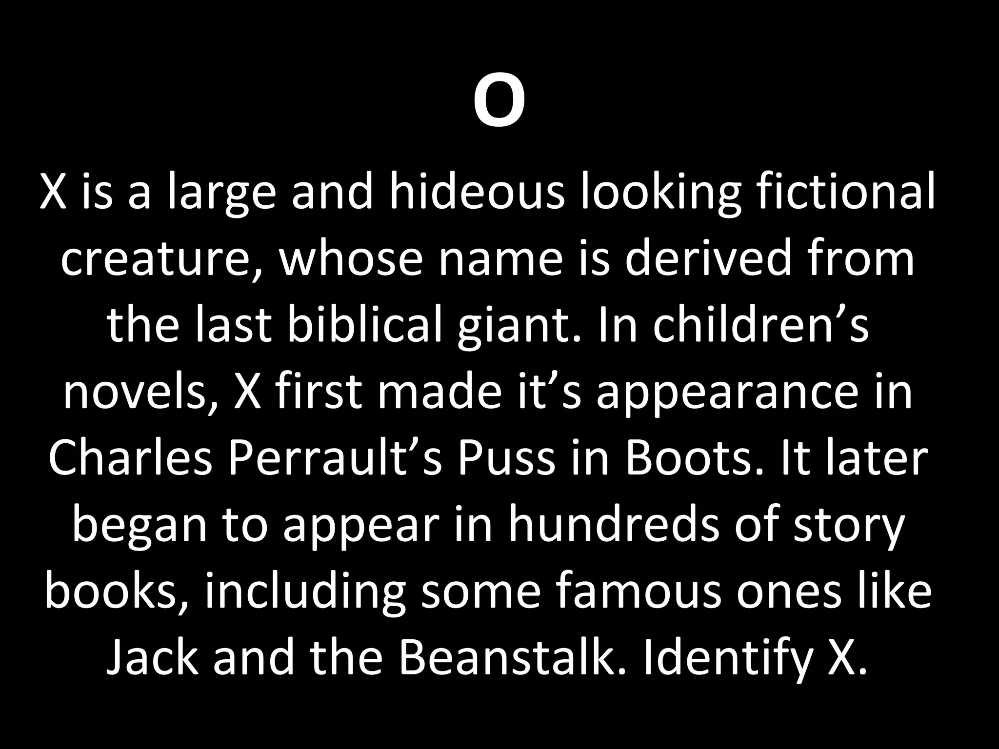 O
X is a large and hideous looking fictional
creature, whose name is derived from
the last biblical giant. In children’s
novels, X first made it’s appearance in
Charles Perrault’s Puss in Boots. It later
began to appear in hundreds of story
books, including some famous ones like
Jack and the Beanstalk. Identify X.
 