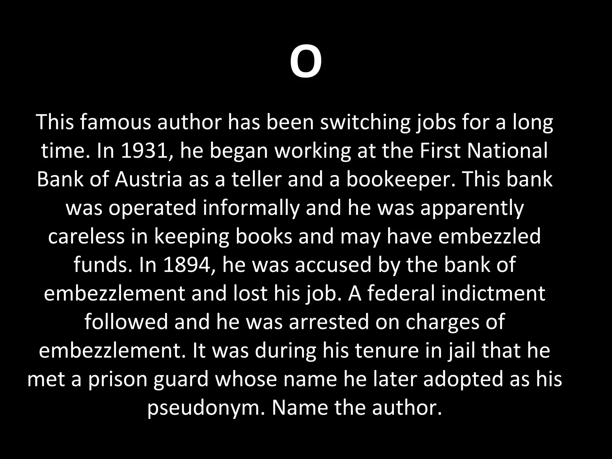 O
This famous author has been switching jobs for a long
time. In 1931, he began working at the First National
Bank of Austria as a teller and a bookeeper. This bank
was operated informally and he was apparently
careless in keeping books and may have embezzled
funds. In 1894, he was accused by the bank of
embezzlement and lost his job. A federal indictment
followed and he was arrested on charges of
embezzlement. It was during his tenure in jail that he
met a prison guard whose name he later adopted as his
pseudonym. Name the author.
 