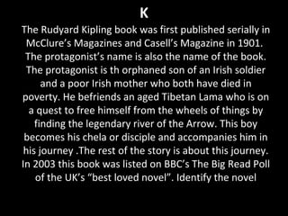 K
The Rudyard Kipling book was first published serially in
McClure’s Magazines and Casell’s Magazine in 1901.
The protagonist’s name is also the name of the book.
The protagonist is th orphaned son of an Irish soldier
and a poor Irish mother who both have died in
poverty. He befriends an aged Tibetan Lama who is on
a quest to free himself from the wheels of things by
finding the legendary river of the Arrow. This boy
becomes his chela or disciple and accompanies him in
his journey .The rest of the story is about this journey.
In 2003 this book was listed on BBC’s The Big Read Poll
of the UK’s “best loved novel”. Identify the novel
 