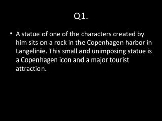 Q1.
• A statue of one of the characters created by
him sits on a rock in the Copenhagen harbor in
Langelinie. This small and unimposing statue is
a Copenhagen icon and a major tourist
attraction.
 