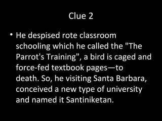 Clue 2
• He despised rote classroom
schooling which he called the "The
Parrot's Training", a bird is caged and
force-fed textbook pages—to
death. So, he visiting Santa Barbara,
conceived a new type of university
and named it Santiniketan.
 
