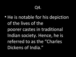 Q4.
• He is notable for his depiction
of the lives of the
poorer castes in traditional
Indian society. Hence, he is
referred to as the “Charles
Dickens of India.”
Q4.
 