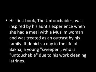 • His first book, The Untouchables, was
inspired by his aunt's experience when
she had a meal with a Muslim woman
and was treated as an outcast by his
family. It depicts a day in the life of
Bakha, a young "sweeper", who is
"untouchable" due to his work cleaning
latrines.
 