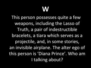 W
This person possesses quite a few
weapons, including the Lasso of
Truth, a pair of indestructible
bracelets, a tiara which serves as a
projectile, and, in some stories,
an invisible airplane. The alter ego of
this person is ‘Diana Prince’. Who am
I talking about?
 