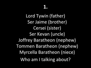 1.
Lord Tywin (father)
Ser Jaime (brother)
Cersei (sister)
Ser Kevan (uncle)
Joffrey Baratheon (nephew)
Tommen Baratheon (nephew)
Myrcella Baratheon (niece)
Who am I talking about?
 