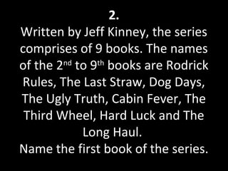 2.
Written by Jeff Kinney, the series
comprises of 9 books. The names
of the 2nd
to 9th
books are Rodrick
Rules, The Last Straw, Dog Days,
The Ugly Truth, Cabin Fever, The
Third Wheel, Hard Luck and The
Long Haul.
Name the first book of the series.
 