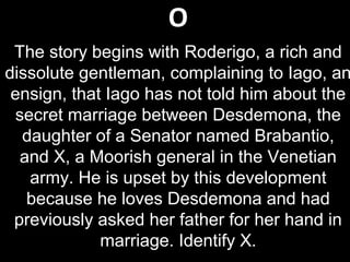 O
The story begins with Roderigo, a rich and
dissolute gentleman, complaining to Iago, an
ensign, that Iago has not told him about the
secret marriage between Desdemona, the
daughter of a Senator named Brabantio,
and X, a Moorish general in the Venetian
army. He is upset by this development
because he loves Desdemona and had
previously asked her father for her hand in
marriage. Identify X.
 