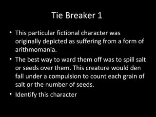 Tie Breaker 1
• This particular fictional character was
originally depicted as suffering from a form of
arithmomania.
• The best way to ward them off was to spill salt
or seeds over them. This creature would den
fall under a compulsion to count each grain of
salt or the number of seeds.
• Identify this character
 