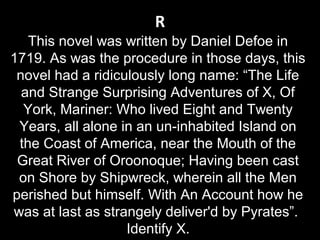 R
This novel was written by Daniel Defoe in
1719. As was the procedure in those days, this
novel had a ridiculously long name: “The Life
and Strange Surprising Adventures of X, Of
York, Mariner: Who lived Eight and Twenty
Years, all alone in an un-inhabited Island on
the Coast of America, near the Mouth of the
Great River of Oroonoque; Having been cast
on Shore by Shipwreck, wherein all the Men
perished but himself. With An Account how he
was at last as strangely deliver'd by Pyrates”.
Identify X.
 