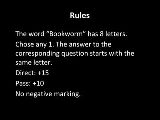 Rules
• The word “Bookworm” has 8 letters.
• Chose any 1. The answer to the
corresponding question starts with the
same letter.
• Direct: +15
• Pass: +10
• No negative marking.
 