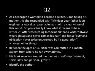 Q2.
• As a teenager X wanted to become a writer. Upon telling his
mother this she responded with “My dear your father is an
engineer a logical, a reasonable man with a clear vision of
this world .Do you actually know what it means to be a
writer ?”. After researching X concluded that a writer “always
wears glasses and never combs his hair” and has a “duty and
obligation never to be understood by his generation”,
amongst other things.
• Between the ages of 16-20 he was committed in a mental
asylum from where he ran away 3times.
• His book revolves around the themes of self-improvement,
spirituality and personal growth.
• Identify the author
 