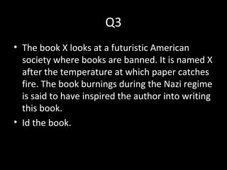 Q3
• The book X looks at a futuristic American
society where books are banned. It is named X
after the temperature at which paper catches
fire. The book burnings during the Nazi regime
is said to have inspired the author into writing
this book.
• Id the book.
 