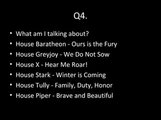 Q4.
• What am I talking about?
• House Baratheon - Ours is the Fury
• House Greyjoy - We Do Not Sow
• House X - Hear Me Roar!
• House Stark - Winter is Coming
• House Tully - Family, Duty, Honor
• House Piper - Brave and Beautiful
 