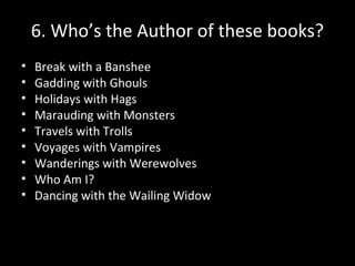 6. Who’s the Author of these books?
• Break with a Banshee
• Gadding with Ghouls
• Holidays with Hags
• Marauding with Monsters
• Travels with Trolls
• Voyages with Vampires
• Wanderings with Werewolves
• Who Am I?
• Dancing with the Wailing Widow
 