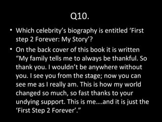 Q10.
• Which celebrity’s biography is entitled ‘First
step 2 Forever: My Story’?
• On the back cover of this book it is written
“My family tells me to always be thankful. So
thank you. I wouldn’t be anywhere without
you. I see you from the stage; now you can
see me as I really am. This is how my world
changed so much, so fast thanks to your
undying support. This is me….and it is just the
‘First Step 2 Forever’.”
 