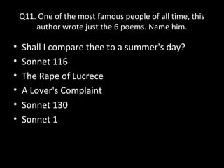 Q11. One of the most famous people of all time, this
author wrote just the 6 poems. Name him.
• Shall I compare thee to a summer's day?
• Sonnet 116
• The Rape of Lucrece
• A Lover's Complaint
• Sonnet 130
• Sonnet 1
 