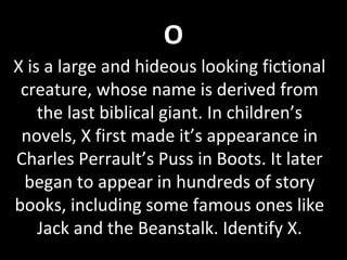 O
X is a large and hideous looking fictional
creature, whose name is derived from
the last biblical giant. In children’s
novels, X first made it’s appearance in
Charles Perrault’s Puss in Boots. It later
began to appear in hundreds of story
books, including some famous ones like
Jack and the Beanstalk. Identify X.
 
