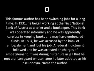 O
This famous author has been switching jobs for a long
time. In 1931, he began working at the First National
Bank of Austria as a teller and a bookeeper. This bank
was operated informally and he was apparently
careless in keeping books and may have embezzled
funds. In 1894, he was accused by the bank of
embezzlement and lost his job. A federal indictment
followed and he was arrested on charges of
embezzlement. It was during his tenure in jail that he
met a prison guard whose name he later adopted as his
pseudonym. Name the author.
 