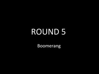 ROUND 5
Boomerang
 