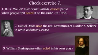 Check exercise 7.
1. H. G. Welles’ War of the Worlds caused panic
when people first heard it on the radio , in 1938.
2. Daniel Defoe used the real adventures of a sailor A. Selkirk
to write Robinson Crusoe.
3. William Shakespeare often acted in his own plays.
 