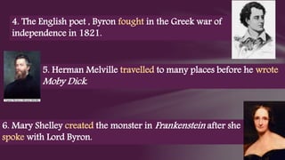 5. Herman Melville travelled to many places before he wrote
Moby Dick.
4. The English poet , Byron fought in the Greek war of
independence in 1821.
6. Mary Shelley created the monster in Frankenstein after she
spoke with Lord Byron.
 
