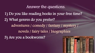 1) Do you like reading books in your free time?
2) What genres do you prefer?
adventures / comedy / fantasy / mystery /
novels / fairy tales / biographies
3) Are you a bookworm?
Answer the questions.
 