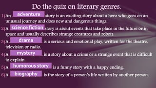 1)An ………………… story is an exciting story about a hero who goes on an
unusual journey and does new and dangerous things.
2)A ………………….. story is about events that take place in the future or in
space and usually describes strange creatures and robots.
3)A………………….. is a serious and emotional play, written for the theatre,
television or radio.
4)A …………………. is a story about a crime or a strange event that is difficult
to explain.
5)A ………………………. is a funny story with a happy ending.
6)A …………………. is the story of a person’s life written by another person.
Do the quiz on literary genres.
adventure
science fiction
drama
mystery
humorous story
biography
 