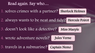 1. solves crimes with a partner?
2. always wants to be neat and tidy?
3. doesn’t look like a detective?
4. wrote adventure novels?
5. travels in a submarine?
Read again. Say who…
Sherlock Holmes
Hercule Poirot
Miss Marple
Jules Verne
Captain Nemo
 