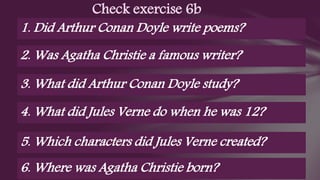 Check exercise 6b
1. Did Arthur Conan Doyle write poems?
2. Was Agatha Christie a famous writer?
3. What did Arthur Conan Doyle study?
4. What did Jules Verne do when he was 12?
5. Which characters did Jules Verne created?
6. Where was Agatha Christie born?
 