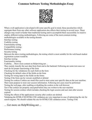 Common Software Testing Methodologies Essay
When a web application is developed with some specific goal in mind, those peculiarities which
segregate them from any other software application also affects their testing in several ways. These
changes may result in harder than traditional testing and to accomplish them successfully we need to
employ different testing methodologies. Following are some of the most common testing
methodologies available in the testing domain
Interface testing
Usability testing
Functionality testing
Compatibility testing
Performance testing
Security testing
Between the above testing methodologies, the testing which is most suitable for the web based student
registration system would be
Interface testing
Functionality testing
Usability ... Show more content on Helpwriting.net ...
They mainly transfer the user data from front end to the backend. Following are some test cases we
must do for proper functioning of the form
Checking for the validations for each field on the form
Checking for default value of the fields on the form
Testing for wrong input to the fields on the forms
Testing if the form can be viewed, modified or deleted
Testing for cookies Cookies are small files used to store some user specific data on the user machine.
Their main purpose to store user session information. Following test cases must be performed
Testing the web page, after enabling or disabling the cookies in the web browser
Test if the cookies are properly encrypted before they are written to the user machine
Testing for session cookies which includes checking the login session and user stats after session
expired.
Testing the effects of the applications security after cookies are deleted.
Validating the HTML/CSS HTML/CSS validation are very important in case of optimizing the site for
search engines. We should validate the site for HTML/CSS validation errors. Testing if the
... Get more on HelpWriting.net ...
 