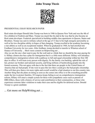 John Trump Thesis
PRESIDENTIAL ESSAY RESEARCH PAPER
Real estate developer Donald John Trump was born in 1946 in Queens New York and was the 4th of
five children to Fredrick and Mary. Trump was much like his dad in the way that he also became an
Real estate developer. Frederick specialized in building middle class apartments in Queens, Staten and
Brooklyn. Trump was sent to military school at the age of 13 due to his high energetic personality as
well as his low discipline ability in hopes of that changing. Trump excelled at the academy becoming
a star athlete as well as an exceptional student. When he graduated in 1964, he had enrolled into
Fordham University for two years. After fordham, trump decided to transfer to Wharton school of
finance of University ... Show more content on Helpwriting.net ...
Also we are the one s that want to pay for the wall and so i think that we should be the ones paying for
it. Hillary clinton also has a plan for immigration but it s a little more different. Hillary will introduce
comprehensive immigration reform with a pathway to full and equal citizenship within her first 100
days in office. It will treat every person with dignity, fix the family visa backlog, uphold the rule of
law, protect our borders and national security, and bring millions of hardworking people into the
formal economy. This not agree with due to the fact that there are people in the United States of
America that are bad people. If she were to pass this law then i could give the bad people citizenship.
This will then give them a lot more rights and overall would be a bad situation to out this country into.
Another thing that she plans on doing as soon as she comes into office is to Do everything possible
under the law to protect families. If Congress keeps failing to act on comprehensive immigration
reform, Hillary will enact a simple system for those with sympathetic cases such as parents of
DREAMers, those with a history of service and contribution to their communities, or those who
experience extreme labor violations to make their case and be eligible for deferred action. Donald
Trump is a great candidate
... Get more on HelpWriting.net ...
 