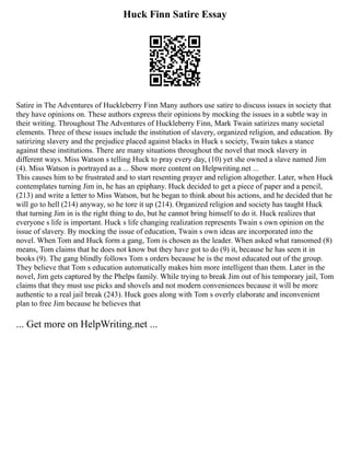 Huck Finn Satire Essay
Satire in The Adventures of Huckleberry Finn Many authors use satire to discuss issues in society that
they have opinions on. These authors express their opinions by mocking the issues in a subtle way in
their writing. Throughout The Adventures of Huckleberry Finn, Mark Twain satirizes many societal
elements. Three of these issues include the institution of slavery, organized religion, and education. By
satirizing slavery and the prejudice placed against blacks in Huck s society, Twain takes a stance
against these institutions. There are many situations throughout the novel that mock slavery in
different ways. Miss Watson s telling Huck to pray every day, (10) yet she owned a slave named Jim
(4). Miss Watson is portrayed as a ... Show more content on Helpwriting.net ...
This causes him to be frustrated and to start resenting prayer and religion altogether. Later, when Huck
contemplates turning Jim in, he has an epiphany. Huck decided to get a piece of paper and a pencil,
(213) and write a letter to Miss Watson, but he began to think about his actions, and he decided that he
will go to hell (214) anyway, so he tore it up (214). Organized religion and society has taught Huck
that turning Jim in is the right thing to do, but he cannot bring himself to do it. Huck realizes that
everyone s life is important. Huck s life changing realization represents Twain s own opinion on the
issue of slavery. By mocking the issue of education, Twain s own ideas are incorporated into the
novel. When Tom and Huck form a gang, Tom is chosen as the leader. When asked what ransomed (8)
means, Tom claims that he does not know but they have got to do (9) it, because he has seen it in
books (9). The gang blindly follows Tom s orders because he is the most educated out of the group.
They believe that Tom s education automatically makes him more intelligent than them. Later in the
novel, Jim gets captured by the Phelps family. While trying to break Jim out of his temporary jail, Tom
claims that they must use picks and shovels and not modern conveniences because it will be more
authentic to a real jail break (243). Huck goes along with Tom s overly elaborate and inconvenient
plan to free Jim because he believes that
... Get more on HelpWriting.net ...
 