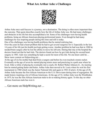 What Are Arthur Ashe s Challenges
Arthur Ashe once said Success is a journey, not a destination. The doing is often more important than
the outcome. That quote describes exactly how the life of Arthur Ashe was. He had many challenges
and obstacles in his life but also accomplished a lot. Some of his challenges were having health
problems, being an African American playing professional tennis. Even though he had many
challenges he was inspiring people during this time and still is today.
One of his challenges was having health problems that he started realizing late.
Over the years he had a heart problem that he had to get several surgeries for it. Especially in the last
14 years of his life just his health just kept getting worse. Another problem he had was that in 1988 he
needed brain surgery after he lost the ability to move his left arm. During that stay at the hospital the
doctors found out that he had Aids. The doctors found out how he got Aids during his second heart
surgery in 1983. Aids was something he kept a secret for most of his life. No one knew until he ...
Show more content on Helpwriting.net ...
At the age of six his mother had died from a surgery and before he even touched a tennis racket.
Eventually at the age of seven he started playing tennis more and practicing in a park near where he
lived. After a while of playing he eventually met a coach, Dr. Robert Walter Johnson Jr. , by meeting
him he started getting better and better. Arthur Ashe then moved to St. Louis where he won his first
tournament in 1960 which was the Junior National title and again in 1961 (Carter). At the age of 20,
Arthur Ashe became the first African American to the U.S. Davis team during time of segregation. He
made history inspiring a lot of African Americans. At the age of 32, Arthur Ashe won the Wimbledon
in 1975; he was the first African American male to do so making history again. To this day no other
African American male has won it.
... Get more on HelpWriting.net ...
 