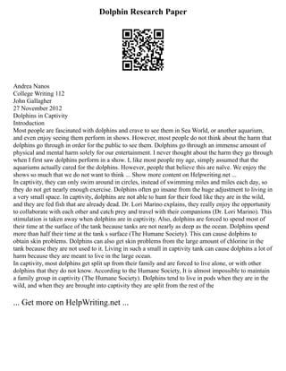 Dolphin Research Paper
Andrea Nanos
College Writing 112
John Gallagher
27 November 2012
Dolphins in Captivity
Introduction
Most people are fascinated with dolphins and crave to see them in Sea World, or another aquarium,
and even enjoy seeing them perform in shows. However, most people do not think about the harm that
dolphins go through in order for the public to see them. Dolphins go through an immense amount of
physical and mental harm solely for our entertainment. I never thought about the harm they go through
when I first saw dolphins perform in a show. I, like most people my age, simply assumed that the
aquariums actually cared for the dolphins. However, people that believe this are naïve. We enjoy the
shows so much that we do not want to think ... Show more content on Helpwriting.net ...
In captivity, they can only swim around in circles, instead of swimming miles and miles each day, so
they do not get nearly enough exercise. Dolphins often go insane from the huge adjustment to living in
a very small space. In captivity, dolphins are not able to hunt for their food like they are in the wild,
and they are fed fish that are already dead. Dr. Lori Marino explains, they really enjoy the opportunity
to collaborate with each other and catch prey and travel with their companions (Dr. Lori Marino). This
stimulation is taken away when dolphins are in captivity. Also, dolphins are forced to spend most of
their time at the surface of the tank because tanks are not nearly as deep as the ocean. Dolphins spend
more than half their time at the tank s surface (The Humane Society). This can cause dolphins to
obtain skin problems. Dolphins can also get skin problems from the large amount of chlorine in the
tank because they are not used to it. Living in such a small in captivity tank can cause dolphins a lot of
harm because they are meant to live in the large ocean.
In captivity, most dolphins get split up from their family and are forced to live alone, or with other
dolphins that they do not know. According to the Humane Society, It is almost impossible to maintain
a family group in captivity (The Humane Society). Dolphins tend to live in pods when they are in the
wild, and when they are brought into captivity they are split from the rest of the
... Get more on HelpWriting.net ...
 