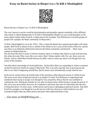 Essay on Racist Society in Harper Lee s To Kill A Mockingbird
Racist Society in Harper Lee s To Kill A Mockingbird
The way I perceive racism would be discrimination and prejudice against somebody with a different
skin colour or ethical background. In To Kill A Mockingbird, Harper Lee uses racial prejudice as the
main subject matter either towards a single person (for example, Tom Robinson) or towards groups of
people (for example, the black community in Maycomb.)
To Kill a Mockingbird is set in the 1930 s. This is when the blacks have gained equal rights with white
people. Bob Ewell is almost if not is, fearful of the blacks as he is seen as the lowest of the low, and he
sees there is no definitely defined line between the black community and himself. ... Show more
content on Helpwriting.net ...
We also hear that Jem is aware of Atticus situation, there is evidence that Atticus avoids Jem knowing
this when Jem asks They were after you weren t they? Atticus replies with, No, son, those were our
friends. Atticus called them friends because he didn t want to cause any alarm even though Jem was
aware of the situation.
Jem then shows knowledge of racial politicians , the Ku Klux Klan, by responding to Atticus comment
on that he had never heard of a gang in Maycomb. This is an early sign that Jem is growing up and
able to see what is happening around him, that he doesn t just automatically accept what he sees.
In the novel, racism shows up at both sides of the spectrum, either physical racism or verbal racism.
The most severe form of physical racism is in chapter 24 when Tom Robinson is imprisoned and
murdered when trying to escape even though he was assured by Atticus that he was confident in
winning the case. During his murder, he was shot seventeen times whilst trying to escape the prison. If
this was a non racist attack, however, he would have only been shot once in somewhere like the foot
to bring him down. In some cases, verbal racism can be just as damaging as physical racism. Take Bob
Ewell for example, even though he was the lowest of the low (known as white trash) he was still
considered higher than any black person and quite often addressed them as hey
... Get more on HelpWriting.net ...
 