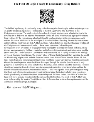 The Field Of Legal Theory Is Continually Being Refined
The field of legal theory is continually being refined through further thought, and through the process
of greater collective experience. The majority of modern legal works find their roots in the
Enlightenment period. The modern legal theory has developed into two main schools that deal with
how the law is and does not address what the law should be; those two fields are legal positivism and
legal realism. Of the two primary schools of thought, legal positivism is the more common, and it
defines the law as it is found in the actual practices or institutions of society. Two of the most notable
authors of legal positivism are H.L.A. Hart and Hans Kelsen both were heavily influenced by ideas of
the Enlightenment, however each had a ... Show more content on Helpwriting.net ...
Even custom is not law unless it is recognized and enforced by a competent human authority. These
themes were prevalent in Hobbes s Leviathan and influenced the entirety of positivism, most notably
Hume and Kant. The influence of David Hume and Immanuel Kant is clearly evident in the writings
of H.L.A. Hart and Hans Kelsen. The primary ideas of Hume that influenced Hart were that the world
as it is can only be perceived and that facts and values came from different sources. Hume felt that
facts were observable occurrences in the physical world and values were derived from the community.
One of the most important ideas that Hume developed through the premise that the world is only
perceived is that there is no cause and effect as it is only a chain of facts linked by necessity. The most
significant ideas that Kant developed were the concept of synthetic a priori knowledge and that the
human conscience establishes what the mind knows. These two separate ideas go well together being
that Kant is developing the existence of empirical knowledge that is known before any experience,
which goes handily with the conscience determining what the mind knows. The ideas of Hume and
Kant will prove a sound foundation for Kelsen and Hart to build on. The work of H.L.A. Hart was
most influenced by the work of David Hume. Hart defines the law as the voluntary observance of the
commands of the sovereign. Ratnapala
... Get more on HelpWriting.net ...
 