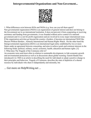 Intergovernmental Organizations and Non-Goverment...
1. What differences exist between IGOs and NGOs (e.g. how can you tell them apart)?
Non governmental organization (NGO) is an organization of general interest and does not belong to
the Government nor to an international institution. It does not prevent it from cooperating or receiving
assistance and funding from governments, it was founded without active control of a national
government and it is a not for profit organization and are involved in every major international issue.
If the organization activities go beyond the country s borders, it becomes an international NGO like
Doctors Without Borders , Amnesty International and Human Rights Watch . On the other hand the
Intergovernmental organization (IGO) is an international legal entity established by two or more
States under an agreement between consenting, and aims to achieve goals and common interests in the
following fields: political, military, social, economic, health, education and human rights. [1]
2. What does The Tragedy of the Commons refer to?
An economic term used most often in relation to sustainable development, to link economic growth
and environmental protection as well as in discussions about global warming. Garrett Hardin first
introduced it in 1968 in an article in describing the need for individuals to adopt a positive change in
their principles and behaviors. Tragedy of Commons, describes the state of depletion of a shared
resource by individuals who share it independently and rationally, but
... Get more on HelpWriting.net ...
 
