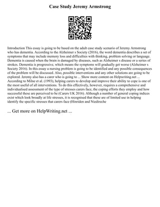 Case Study Jeremy Armstrong
Introduction This essay is going to be based on the adult case study scenario of Jeremy Armstrong
who has dementia. According to the Alzheimer s Society (2016), the word dementia describes a set of
symptoms that may include memory loss and difficulties with thinking, problem solving or language.
Dementia is caused when the brain is damaged by diseases, such as Alzheimer s disease or a series of
strokes. Dementia is progressive, which means the symptoms will gradually get worse (Alzheimer s
Society 2016). In this essay a nursing problem is going to be identified and any possible consequences
of the problem will be discussed. Also, possible interventions and any other solutions are going to be
explored. Jeremy also has a carer who is going to ... Show more content on Helpwriting.net ...
According to Milne et al. (1993), helping carers to develop and improve their ability to cope is one of
the most useful of all interventions. To do this effectively, however, requires a comprehensive and
individualised assessment of the type of stresses carers face, the coping efforts they employ and how
successful these are perceived to be (Carers UK 2016). Although a number of general coping indices
exist which look broadly at life stresses, it is recognised that these are of limited use in helping
identify the specific stresses that carers face (Hinriden and Niedireche
... Get more on HelpWriting.net ...
 