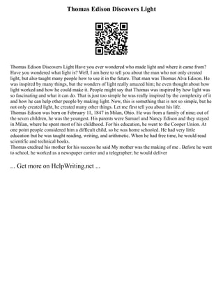 Thomas Edison Discovers Light
Thomas Edison Discovers Light Have you ever wondered who made light and where it came from?
Have you wondered what light is? Well, I am here to tell you about the man who not only created
light, but also taught many people how to use it in the future. That man was Thomas Alva Edison. He
was inspired by many things, but the wonders of light really amazed him; he even thought about how
light worked and how he could make it. People might say that Thomas was inspired by how light was
so fascinating and what it can do. That is just too simple he was really inspired by the complexity of it
and how he can help other people by making light. Now, this is something that is not so simple, but he
not only created light, he created many other things. Let me first tell you about his life.
Thomas Edison was born on February 11, 1847 in Milan, Ohio. He was from a family of nine; out of
the seven children, he was the youngest. His parents were Samuel and Nancy Edison and they stayed
in Milan, where he spent most of his childhood. For his education, he went to the Cooper Union. At
one point people considered him a difficult child, so he was home schooled. He had very little
education but he was taught reading, writing, and arithmetic. When he had free time, he would read
scientific and technical books.
Thomas credited his mother for his success he said My mother was the making of me . Before he went
to school, he worked as a newspaper carrier and a telegrapher; he would deliver
... Get more on HelpWriting.net ...
 