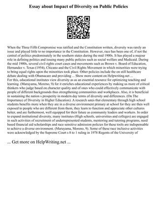 Essay about Impact of Diversity on Public Policies
When the Three Fifth Compromise was ratified and the Constitution written, diversity was rarely an
issue and played little to no importance in the Constitution. However, race has been one of, if not the
central of politics predominately in the southern states during the mid 1900s. It has played a majour
role in defining politics and issuing many public policies such as social welfare and Medicaid. During
the mid 1900s, several civil rights court cases and movements such as Brown v. Board of Education,
Hernandez v. Texas (1954), Chicano and the Civil Rights Movement in which minorities were trying
to bring equal rights upon the minorities took place. Other policies include the on still healthcare
debate dealing with Obamacare and providing ... Show more content on Helpwriting.net ...
For this, educational institutes view diversity as as an essential resource for optimizing teaching and
learning. (Maruyama, Moreno, 9) for it enriches educational experiences by making us more of critical
thinkers who judge based on character quality and of ones who could effectively communicate with
people of different backgrounds thus strengthening communities and workplaces. Also, it is beneficial
in sustaining the nation s prosperity in modern day terms of diversity and differences. (On The
Importance of Diversity in Higher Education). A research sates that elementary through high school
students benefits more when they are in a diverse environment primary at school for they are then well
exposed to people who are different from them, they learn to function and appreciate other cultures
better, and are furthermost, well equipped for their future as community leaders and workers. In order
to expand institutional diversity, many institutes (High schools, universities and colleges) are engaged
in such activities of recruitment of underrepresented students, mentoring and tutoring programs, need
based financial aid scholarships and race sensitive admission policies for these tools are indispensable
to achieve a diverse environment. (Maruyama, Moreno, 9). Some of these race inclusive activities
were acknowledged by the Supreme Court s 8 to 1 ruling in 1978 Regents of the University of
... Get more on HelpWriting.net ...
 