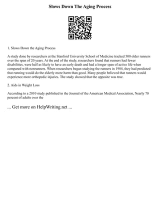 Slows Down The Aging Process
1. Slows Down the Aging Process
A study done by researchers at the Stanford University School of Medicine tracked 500 older runners
over the span of 20 years. At the end of the study, researchers found that runners had fewer
disabilities, were half as likely to have an early death and had a longer span of active life when
compared with nonrunners. When researchers began studying the runners in 1984, they had predicted
that running would do the elderly more harm than good. Many people believed that runners would
experience more orthopedic injuries. The study showed that the opposite was true.
2. Aids in Weight Loss
According to a 2010 study published in the Journal of the American Medical Association, Nearly 70
percent of adults over the
... Get more on HelpWriting.net ...
 