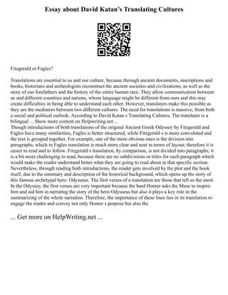 Essay about David Katan’s Translating Cultures
Fitzgerald or Fagles?
Translations are essential to us and our culture, because through ancient documents, inscriptions and
books, historians and archeologists reconstruct the ancient societies and civilizations, as well as the
story of our forefathers and the history of the entire human race. They allow communication between
us and different countries and nations, whose language might be different from ours and this may
create difficulties in being able to understand each other. However, translators make this possible as
they are the mediators between two different cultures. The need for translations is massive, from both
a social and political outlook. According to David Katan s Translating Cultures, The translator is a
bilingual ... Show more content on Helpwriting.net ...
Though introductions of both translations of the original Ancient Greek Odyssey by Fitzgerald and
Fagles have many similarities, Fagles is better structured, while Fitzgerald s is more convoluted and
the text is grouped together. For example, one of the more obvious ones is the division into
paragraphs, which in Fagles translation is much more clear and neat in terms of layout; therefore it is
easier to read and to follow. Fitzgerald s translation, by comparison, is not divided into paragraphs; it
is a bit more challenging to read, because there are no subdivisions or titles for each paragraph which
would make the reader understand better what they are going to read about in that specific section.
Nevertheless, through reading both introductions, the reader gets involved by the plot and the book
itself, due to the summary and description of the historical background, which opens up the story of
this famous archetypal hero: Odysseus. The first verses of a translation are those that tell us the most.
In the Odyssey, the first verses are very important because the bard Homer asks the Muse to inspire
him and aid him in narrating the story of the hero Odysseus but also it plays a key role in the
summarizing of the whole narration. Therefore, the importance of these lines lies in its translation to
engage the reader and convey not only Homer s purpose but also the
... Get more on HelpWriting.net ...
 