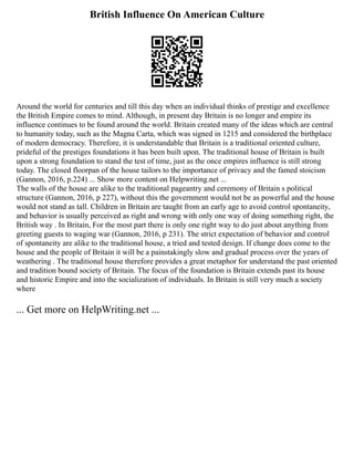 British Influence On American Culture
Around the world for centuries and till this day when an individual thinks of prestige and excellence
the British Empire comes to mind. Although, in present day Britain is no longer and empire its
influence continues to be found around the world. Britain created many of the ideas which are central
to humanity today, such as the Magna Carta, which was signed in 1215 and considered the birthplace
of modern democracy. Therefore, it is understandable that Britain is a traditional oriented culture,
prideful of the prestiges foundations it has been built upon. The traditional house of Britain is built
upon a strong foundation to stand the test of time, just as the once empires influence is still strong
today. The closed floorpan of the house tailors to the importance of privacy and the famed stoicism
(Gannon, 2016, p.224) ... Show more content on Helpwriting.net ...
The walls of the house are alike to the traditional pageantry and ceremony of Britain s political
structure (Gannon, 2016, p 227), without this the government would not be as powerful and the house
would not stand as tall. Children in Britain are taught from an early age to avoid control spontaneity,
and behavior is usually perceived as right and wrong with only one way of doing something right, the
British way . In Britain, For the most part there is only one right way to do just about anything from
greeting guests to waging war (Gannon, 2016, p 231). The strict expectation of behavior and control
of spontaneity are alike to the traditional house, a tried and tested design. If change does come to the
house and the people of Britain it will be a painstakingly slow and gradual process over the years of
weathering . The traditional house therefore provides a great metaphor for understand the past oriented
and tradition bound society of Britain. The focus of the foundation is Britain extends past its house
and historic Empire and into the socialization of individuals. In Britain is still very much a society
where
... Get more on HelpWriting.net ...
 