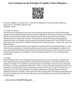 Case Comment on the Principle of Legality Under Ethiopian...
Principle of legality in criminal case: a comment on Ethiopian revenue and custom authority s
prosecutor Vs. Ato Daniel mekonin case*
Salahadin Towfik
1. Synopsis of the case
The prosecutor of Ethiopian revenue and custom authority (prosecutor here in after) had brought a
charge against Mr Daniel mekonin (the accused here after) before federal first instance court, alleging
that the accused had been caught while transporting 46.96 KG of crude gold from Ethiopia to
Djibouti, between walechit and metahara. The prosecutor asserted that the accused committed
contraband crime by infringing custom authority proclamation number 60/97 and 368/2003 of article
2(28) amp; 66(2) respectively. in addition the prosecutor invoked alternative ... Show more content on
Helpwriting.net ...
The court had reversed the decision of the appellate court based on the reasoning that there is no rule
that dictate the subsidiary law should be publicized and written in certain language. In addition the
court asserted that the Ethiopian national bank had enacted this directive based on the power given to
the bank by the legislator in accordance with proclamation number 83/93, so as to implement this
proclamation.
3. Critique
Before dealing with the issue at hand let me provide general overview of principle of legality, the
basic ethical structure governing both the enactment and interpretation of criminal Statutes are the
principle of legality. It is commonly represented by the maxim nullum crimen sine lege, nulla poena
sine lege or no crime or punishment without law .This is a matter of general legislative morality since
it requires an individual to be given fair warning of what he or she may or may not do.Moreover; it
discourages state use of the criminal law for political rather than social ends.There are four key
attribute of principle of legality, which expressed in the legal principle of lexscripta (punishment must
be based on written law), lexcerta (the form and severity of punishment must be clearly defined and
distinguishable),
... Get more on HelpWriting.net ...
 