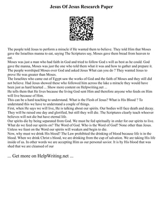 Jesus Of Jesus Research Paper
The people told Jesus to perform a miracle if He wanted them to believe. They told Him that Moses
gave the Israelites manna to eat, saying The Scriptures say, Moses gave them bread from heaven to
eat.
Moses was just a man who had faith in God and tried to follow God s will as best as he could. God
gave the manna, Moses was just the one who told them what it was and how to gather and prepare it.
The people worshiped Moses over God and asked Jesus What can you do ? They wanted Jesus to
prove He was greater than Moses.
The Israelites who came out of Egypt saw the works of God and the faith of Moses and they still did
not believe. Had Jesus showed these who followed him across the lake a miracle they would have
been just as hard hearted ... Show more content on Helpwriting.net ...
He tells them that He lives because the living God sent Him and therefore anyone who feeds on Him
will live because of Him.
This can be a hard teaching to understand. What is the Flesh of Jesus? What is His Blood ? To
understand this we have to understand a couple of things.
First, when He says we will live, He is talking about our spirits. Our bodies will face death and decay.
They will be raised one day and glorified, but still they will die. The Scriptures clearly teach whoever
believes will not die but have eternal life.
Our spirits die by being separated from God. We must be fed spiritually in order for our spirits to live.
What do we feed our spirits on? The Word of God. Who is the Word of God? None other than Jesus.
Unless we feast on the Word our spirits will weaken and begin to die.
Now, why must we drink His blood? The Law prohibited the drinking of blood because life is in the
blood. When we drink Christ s blood, we are drinking from the cup of salvation. We are taking His life
inside of us. In other words we are accepting Him as our personal savior. It is by His blood that was
shed that we are cleansed of our
... Get more on HelpWriting.net ...
 