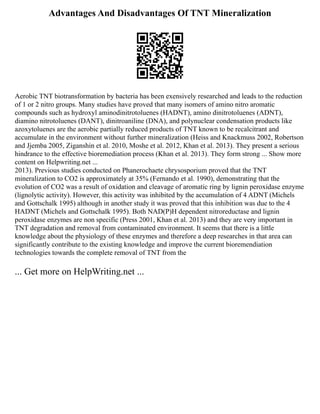 Advantages And Disadvantages Of TNT Mineralization
Aerobic TNT biotransformation by bacteria has been exensively researched and leads to the reduction
of 1 or 2 nitro groups. Many studies have proved that many isomers of amino nitro aromatic
compounds such as hydroxyl aminodinitrotoluenes (HADNT), amino dinitrotoluenes (ADNT),
diamino nitrotoluenes (DANT), dinitroaniline (DNA), and polynuclear condensation products like
azoxytoluenes are the aerobic partially reduced products of TNT known to be recalcitrant and
accumulate in the environment without further mineralization (Heiss and Knackmuss 2002, Robertson
and Jjemba 2005, Ziganshin et al. 2010, Moshe et al. 2012, Khan et al. 2013). They present a serious
hindrance to the effective bioremediation process (Khan et al. 2013). They form strong ... Show more
content on Helpwriting.net ...
2013). Previous studies conducted on Phanerochaete chrysosporium proved that the TNT
mineralization to CO2 is approximately at 35% (Fernando et al. 1990), demonstrating that the
evolution of CO2 was a result of oxidation and cleavage of aromatic ring by lignin peroxidase enzyme
(lignolytic activity). However, this activity was inhibited by the accumulation of 4 ADNT (Michels
and Gottschalk 1995) although in another study it was proved that this inhibition was due to the 4
HADNT (Michels and Gottschalk 1995). Both NAD(P)H dependent nitroreductase and lignin
peroxidase enzymes are non specific (Press 2001, Khan et al. 2013) and they are very important in
TNT degradation and removal from contaminated environment. It seems that there is a little
knowledge about the physiology of these enzymes and therefore a deep researches in that area can
significantly contribute to the existing knowledge and improve the current bioremendiation
technologies towards the complete removal of TNT from the
... Get more on HelpWriting.net ...
 
