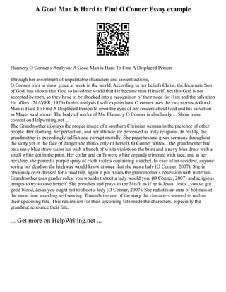 A Good Man Is Hard to Find O Conner Essay example
Flannery O Conner s Analysis: A Good Man is Hard To Find A Displaced Person
Through her assortment of unpalatable characters and violent actions,
O Connor tries to show grace at work in the world. According to her beliefs Christ, the Incarnate Son
of God, has shown that God so loved the world that He became man Himself. Yet this God is not
accepted by men, so they have to be shocked into a recognition of their need for Him and the salvation
He offers. (MAYER, 1976) In this analysis I will explain how O conner uses the two stories A Good
Man is Hard To Find A Displaced Person to open the eyes of her readers about God and his salvation
as Mayer said above. The body of works of Ms. Flannery O Conner is absolutely ... Show more
content on Helpwriting.net ...
The Grandmother displays the proper image of a southern Christian woman in the presence of other
people. Her clothing, her perfection, and her attitude are perceived as truly religious. In reality, the
grandmother is exceedingly selfish and corrupt morally. She preaches and gives sermons throughout
the story yet in the face of danger she thinks only of herself. O Conner writes ...the grandmother had
on a navy blue straw sailor hat with a bunch of white violets on the brim and a navy blue dress with a
small white dot in the print. Her collar and cuffs were white organdy trimmed with lace, and at her
neckline, she pinned a purple spray of cloth violets containing a sachet. In case of an accident, anyone
seeing her dead on the highway would know at once that she was a lady (O Conner, 2007). She is
obviously over dressed for a road trip, again it pin points the grandmother s obsession with materials.
Grandmother uses gender roles, you wouldn t shoot a lady would you, (O Conner, 2007) and religious
images to try to save herself. She preaches and prays to the Misfit as if he is Jesus, Jesus...you ve got
good blood, Jesus you ought not to shoot a lady (O Conner, 2007). She radiates an aura of holiness at
the same time sounding self serving. Towards the end of the story the characters seemed to realize
their upcoming fate. This realization for their upcoming fate made the characters, especially the
grandma; renounce their fate,
... Get more on HelpWriting.net ...
 