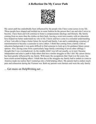 A Reflection On My Career Path
My career path has undoubtedly been influenced by the people who I have come across in my life.
Those people have shaped and molded me in some fashion be the person that I am and who I strive to
become. I have been and will continue to foster a compassionate ideology and lifestyle. My family
coming from no more than the clothes on their back, leaving a worn torn country with no education
have helped me better understand my role in life. I know and have come to a remedial understanding
of how I am able to forge a better future for myself and family, I am and is undertaking a journey of
transformation to become a counselor to serve others. I think that coming from a family with no
education background, it was quite difficult to find someone to look up to for guidance future career
options. Also, having come from a particularly large family consisting of seven other siblings, I
thought that I was overshadowed. As the middle child I was left out usually, so in turn I became
independent and select a path to help others that have similar struggles to like I did. My career choice
has been greatly influenced by my family. With many the occupations that I had over the years, has
been orient around helping others. I think that due to the struggles my family had to endure to come to
America made me realize that I wanted go into a field helping others. My parents had to endure much
pain and exhaustion during the Vietnam war. Both my parents were farmers and were the only family
... Get more on HelpWriting.net ...
 