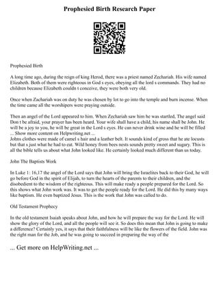 Prophesied Birth Research Paper
Prophesied Birth
A long time ago, during the reign of king Herod, there was a priest named Zechariah. His wife named
Elizabeth. Both of them were righteous in God s eyes, obeying all the lord s commands. They had no
children because Elizabeth couldn t conceive, they were both very old.
Once when Zachariah was on duty he was chosen by lot to go into the temple and burn incense. When
the time came all the worshipers were praying outside.
Then an angel of the Lord appeared to him. When Zechariah saw him he was startled, The angel said
Don t be afraid, your prayer has been heard. Your wife shall have a child, his name shall be John. He
will be a joy to you, he will be great in the Lord s eyes. He can never drink wine and he will be filled
... Show more content on Helpwriting.net ...
Johns clothes were made of camel s hair and a leather belt. It sounds kind of gross that he ate locusts
but that s just what he had to eat. Wild honey from bees nests sounds pretty sweet and sugary. This is
all the bible tells us about what John looked like. He certainly looked much different than us today.
John The Baptists Work
In Luke 1: 16,17 the angel of the Lord says that John will bring the Israelites back to their God, he will
go before God in the spirit of Elijah, to turn the hearts of the parents to their children, and the
disobedient to the wisdom of the righteous. This will make ready a people prepared for the Lord. So
this shows what John work was. It was to get the people ready for the Lord. He did this by many ways
like baptism. He even baptized Jesus. This is the work that John was called to do.
Old Testament Prophecy
In the old testament Isaiah speaks about John, and how he will prepare the way for the Lord. He will
show the glory of the Lord, and all the people will see it. So does this mean that John is going to make
a difference? Certainly yes, it says that their faithfulness will be like the flowers of the field. John was
the right man for the Job, and he was going to succeed in preparing the way of the
... Get more on HelpWriting.net ...
 