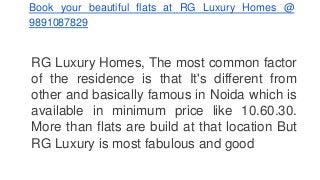 Book your beautiful flats at RG Luxury Homes @ 
9891087829 
RG Luxury Homes, The most common factor 
of the residence is that It's different from 
other and basically famous in Noida which is 
available in minimum price like 10.60.30. 
More than flats are build at that location But 
RG Luxury is most fabulous and good 
 